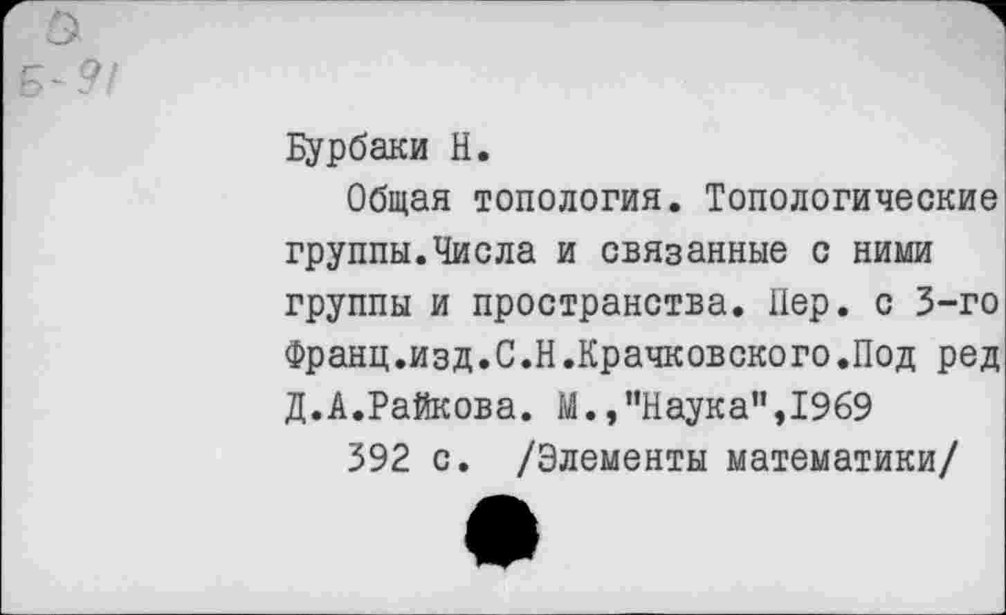 ﻿Бурбаки Н.
Общая топология. Топологические группы.Числа и связанные с ними группы и пространства. Пер. с 3-го Франц.изд.С.Н.Крачковского.Под ред Д.А.Райкова. М.,"Наука”,1969
392 с. /Элементы математики/